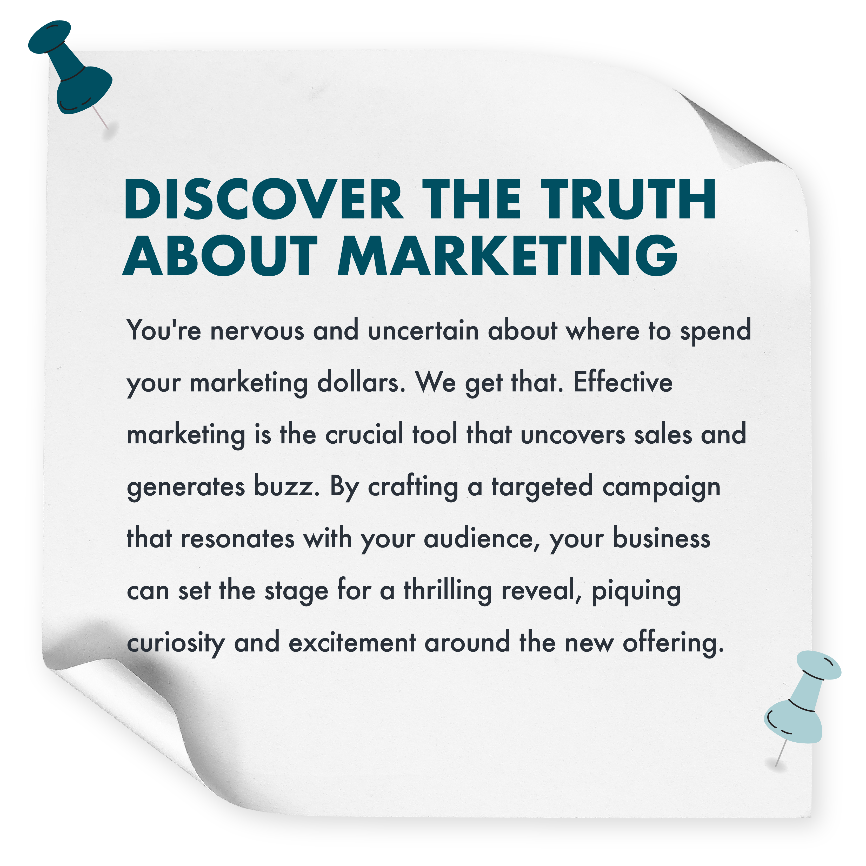 Discover The Truth About Marketing Effective marketing is the crucial tool that uncovers sales and generates buzz. By crafting a targeted campaign that resonates with your audience, your business can set the stage for a thrilling reveal, piquing curiosity and excitement around the new offering.